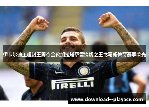 伊卡尔迪土超封王勇夺金靴加拉塔萨雷锋线之王书写新传奇赛季荣光