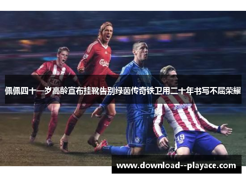 佩佩四十一岁高龄宣布挂靴告别绿茵传奇铁卫用二十年书写不屈荣耀