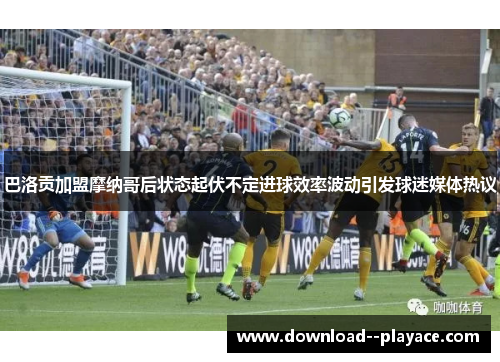 巴洛贡加盟摩纳哥后状态起伏不定进球效率波动引发球迷媒体热议