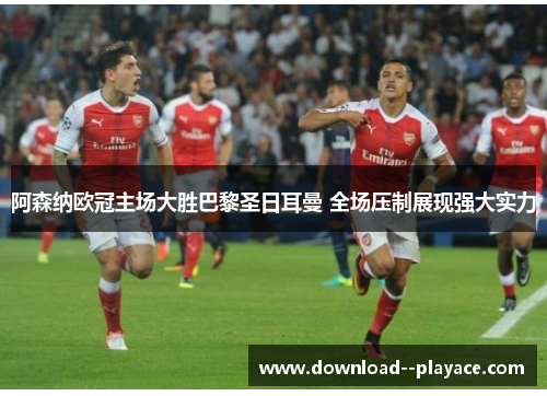 阿森纳欧冠主场大胜巴黎圣日耳曼 全场压制展现强大实力