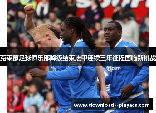 克莱蒙足球俱乐部降级结束法甲连续三年征程面临新挑战