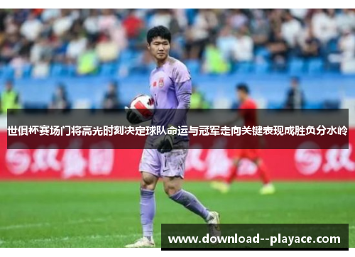 世俱杯赛场门将高光时刻决定球队命运与冠军走向关键表现成胜负分水岭