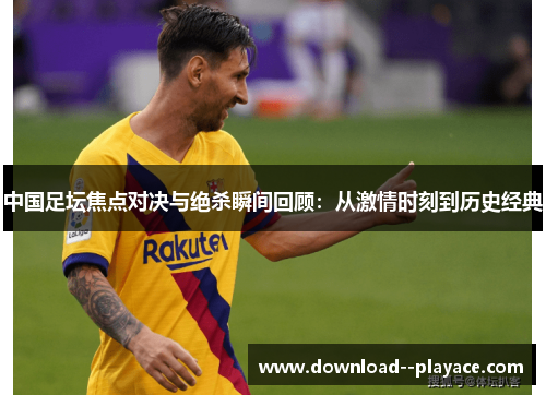 中国足坛焦点对决与绝杀瞬间回顾：从激情时刻到历史经典