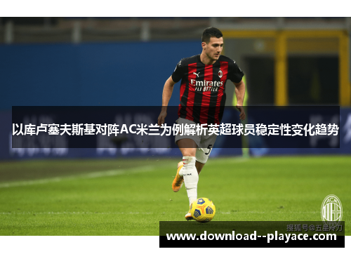 以库卢塞夫斯基对阵AC米兰为例解析英超球员稳定性变化趋势