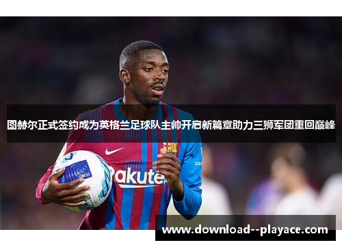 图赫尔正式签约成为英格兰足球队主帅开启新篇章助力三狮军团重回巅峰